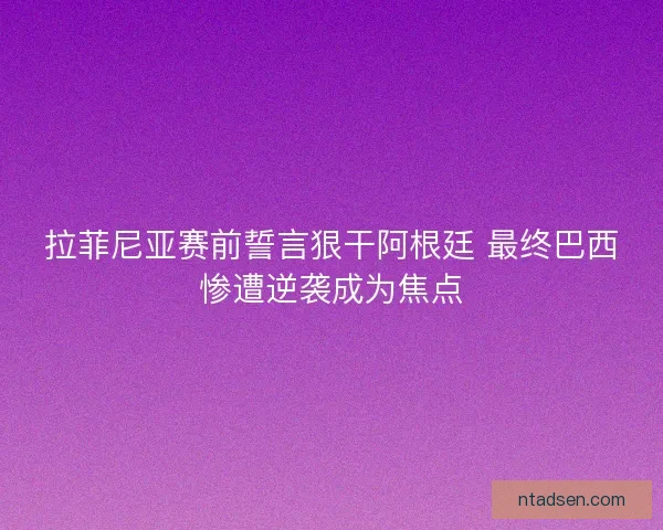 拉菲尼亚赛前誓言狠干阿根廷 最终巴西惨遭逆袭成为焦点