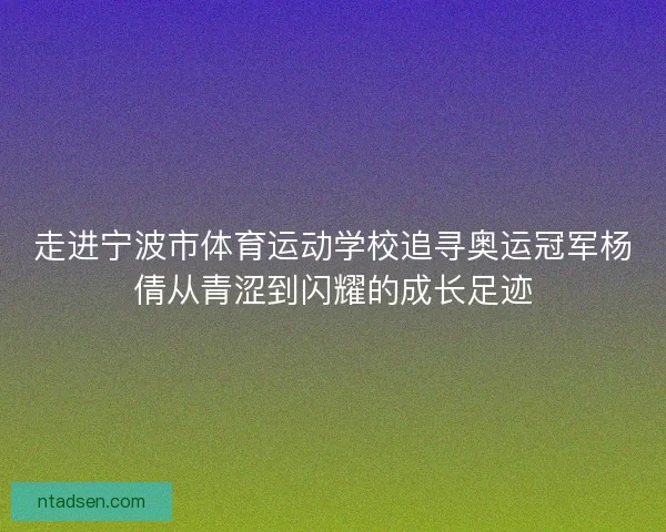 走进宁波市体育运动学校追寻奥运冠军杨倩从青涩到闪耀的成长足迹