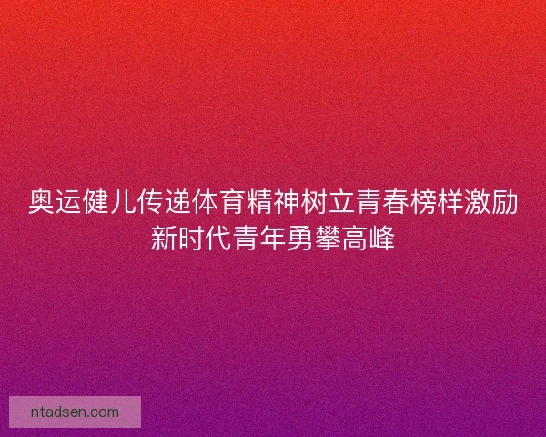 奥运健儿传递体育精神树立青春榜样激励新时代青年勇攀高峰