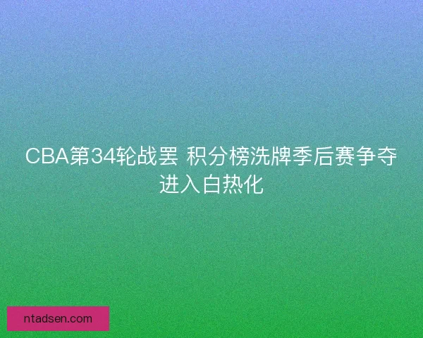 CBA第34轮战罢 积分榜洗牌季后赛争夺进入白热化