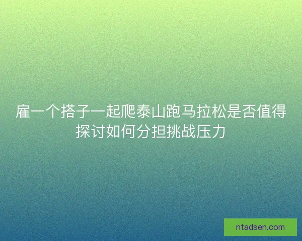 雇一个搭子一起爬泰山跑马拉松是否值得探讨如何分担挑战压力